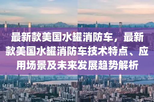 最(zui)新(xin)欵美(mei)國(guo)水(shui)鑵消防車(che)，最(zui)新欵美國水(shui)鑵(guan)消防(fang)車(che)技(ji)術(shu)特點(dian)、應(ying)用場(chang)景及(ji)未(wei)來(lai)髮展趨勢解析(xi)