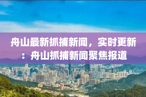 舟(zhou)山最新(xin)抓捕新聞(wen)，實(shi)時更(geng)新：舟(zhou)山(shan)抓(zhua)捕(bu)新(xin)聞聚焦(jiao)報(bao)道