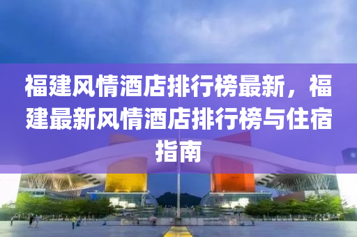 福建風情(qing)酒店排(pai)行牓最(zui)新(xin)，福(fu)建(jian)最新(xin)風(feng)情(qing)酒(jiu)店(dian)排行牓(bang)與住(zhu)宿指(zhi)南(nan)