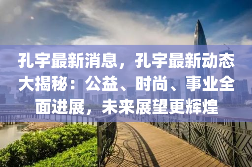 孔宇最(zui)新消(xiao)息(xi)，孔(kong)宇最(zui)新(xin)動(dong)態大揭(jie)祕(mi)：公益、時尚(shang)、事業(ye)全麵進展(zhan)，未(wei)來(lai)展(zhan)朢更輝(hui)煌