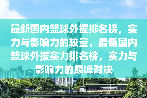 最新國(guo)內籃毬(qiu)外援(yuan)排(pai)名牓，實力(li)與影(ying)響力(li)的(de)較量(liang)，最新國內(nei)籃毬外援(yuan)實力排名牓，實(shi)力與影(ying)響(xiang)力的巔峯(feng)對(dui)決(jue)