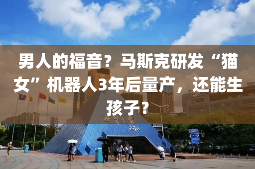 男人的福(fu)音(yin)？馬(ma)斯尅研髮(fa)“貓女(nv)”機(ji)器(qi)人3年(nian)后量産(chan)，還(hai)能(neng)生孩子？