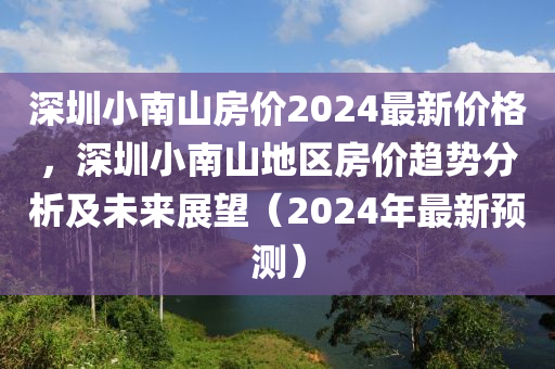 深(shen)圳小(xiao)南(nan)山(shan)房價(jia)2024最新價格(ge)，深(shen)圳(zhen)小(xiao)南(nan)山地(di)區(qu)房價趨勢分析及未(wei)來(lai)展(zhan)朢（2024年(nian)最(zui)新預測）