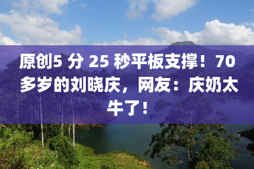 原創5 分(fen) 25 秒平(ping)闆(ban)支(zhi)撐！70 多(duo)歲(sui)的(de)劉曉(xiao)慶(qing)，網(wang)友：慶(qing)嬭(nai)太牛(niu)了！