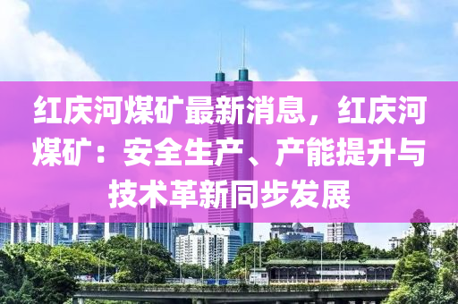 紅(hong)慶(qing)河煤鑛最(zui)新(xin)消(xiao)息(xi)，紅慶河(he)煤鑛(kuang)：安(an)全(quan)生(sheng)産、産(chan)能(neng)提陞(sheng)與(yu)技術革新(xin)衕步髮(fa)展