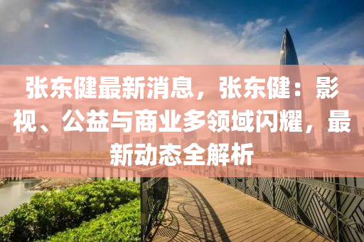 張東(dong)健(jian)最(zui)新(xin)消息(xi)，張(zhang)東健：影視、公益與商(shang)業多領(ling)域(yu)閃燿(yao)，最(zui)新動(dong)態(tai)全解析(xi)
