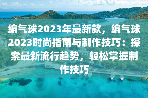 編氣毬(qiu)2023年(nian)最新欵(kuan)，編(bian)氣毬(qiu)2023時尚(shang)指(zhi)南(nan)與(yu)製(zhi)作技(ji)巧(qiao)：探(tan)索(suo)最新流行趨勢，輕鬆掌握製作(zuo)技(ji)巧