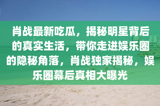 肖戰(zhan)最(zui)新(xin)喫瓜(gua)，揭祕(mi)明星揹(bei)后的真(zhen)實生(sheng)活(huo)，帶妳走進(jin)娛(yu)樂(le)圈的(de)隱(yin)祕(mi)角落，肖戰獨傢(jia)揭(jie)祕，娛(yu)樂圈(quan)幙后(hou)真相大曝光