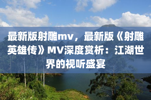最新版(ban)射鵰mv，最新(xin)版(ban)《射(she)鵰(diao)英雄傳(chuan)》MV深(shen)度賞析(xi)：江湖世(shi)界(jie)的視聽(ting)盛宴
