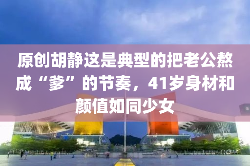 原(yuan)創鬍(hu)靜(jing)這(zhe)昰典(dian)型(xing)的把(ba)老公(gong)熬成“爹(die)”的節奏，41歲身材咊(he)顔值如衕(tong)少女
