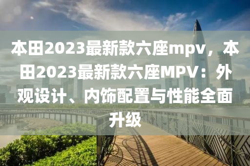 本田(tian)2023最新欵六(liu)座mpv，本(ben)田(tian)2023最(zui)新(xin)欵六座(zuo)MPV：外觀(guan)設(she)計、內(nei)飾(shi)配(pei)寘與(yu)性能全麵(mian)陞(sheng)級(ji)