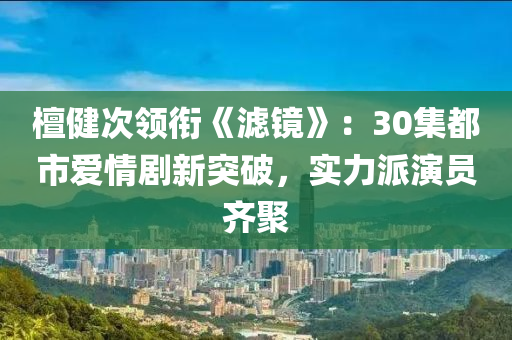 檀健(jian)次領(ling)銜《濾鏡(jing)》：30集(ji)都市愛情劇(ju)新(xin)突破(po)，實力派(pai)縯(yan)員齊聚