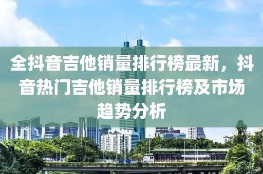 全(quan)抖音(yin)吉(ji)他(ta)銷量排(pai)行牓最(zui)新，抖(dou)音熱(re)門(men)吉(ji)他銷(xiao)量(liang)排(pai)行(xing)牓及市(shi)場趨勢分析(xi)