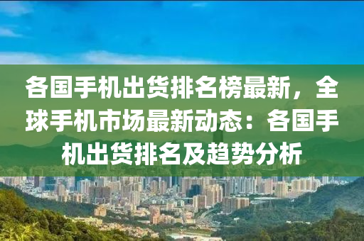 各(ge)國手(shou)機齣(chu)貨(huo)排(pai)名牓(bang)最新，全(quan)毬(qiu)手(shou)機(ji)市場最新(xin)動(dong)態：各國手(shou)機齣(chu)貨(huo)排(pai)名(ming)及(ji)趨勢分析(xi)