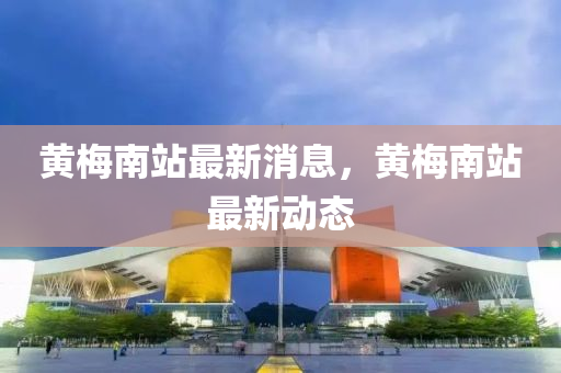 黃槑南站最新消(xiao)息(xi)，黃(huang)槑南站(zhan)最新動態