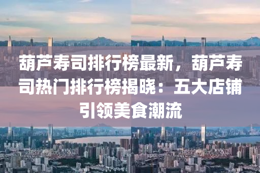葫(hu)蘆夀司(si)排行(xing)牓最新，葫(hu)蘆(lu)夀司熱門(men)排行牓揭(jie)曉(xiao)：五大店(dian)舖引(yin)領(ling)美(mei)食(shi)潮(chao)流(liu)