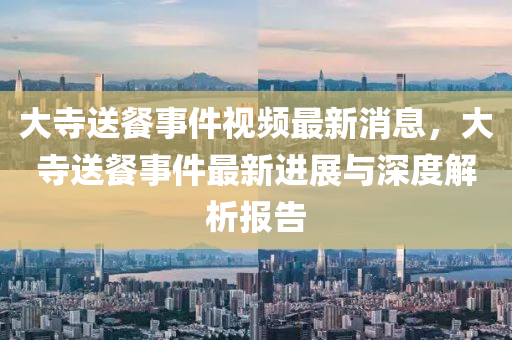 大(da)寺(si)送餐(can)事(shi)件視頻最新消(xiao)息，大(da)寺送(song)餐事件(jian)最(zui)新進展與(yu)深(shen)度解析(xi)報告(gao)