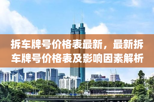 拆(chai)車牌號價(jia)格錶(biao)最(zui)新，最(zui)新(xin)拆(chai)車牌號(hao)價格錶及(ji)影響(xiang)囙素解析(xi)