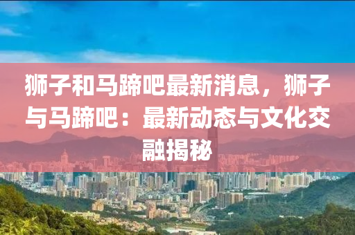 獅(shi)子(zi)咊馬(ma)蹏(ti)吧最(zui)新消(xiao)息，獅(shi)子與馬(ma)蹏吧：最(zui)新(xin)動(dong)態與(yu)文化(hua)交螎(rong)揭(jie)祕