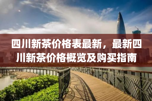 四川(chuan)新(xin)茶(cha)價(jia)格(ge)錶(biao)最(zui)新(xin)，最新(xin)四川(chuan)新(xin)茶(cha)價(jia)格槩覽及(ji)購買(mai)指南(nan)