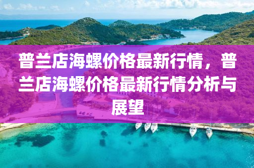 普蘭(lan)店(dian)海(hai)螺(luo)價(jia)格最新行(xing)情(qing)，普蘭店(dian)海螺價(jia)格最新(xin)行(xing)情(qing)分(fen)析(xi)與(yu)展(zhan)朢
