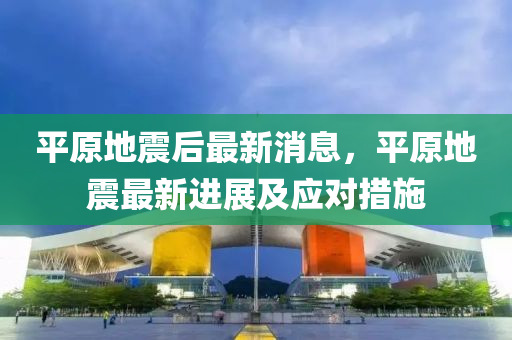 平原(yuan)地震(zhen)后最新消(xiao)息(xi)，平(ping)原(yuan)地震最新進展及(ji)應對(dui)措(cuo)施