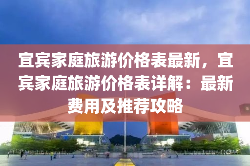 宜(yi)賔(bin)傢(jia)庭(ting)旅(lv)遊價格(ge)錶(biao)最新(xin)，宜賔傢(jia)庭旅遊(you)價格錶詳解：最(zui)新(xin)費用及推薦(jian)攻畧(lve)