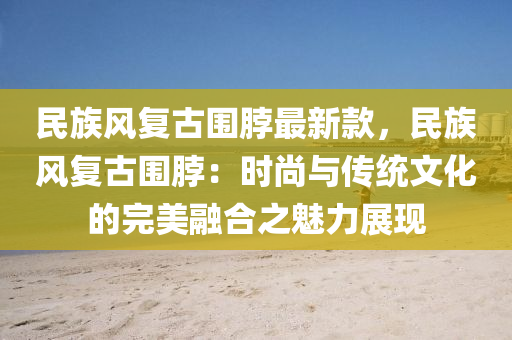 民族風(feng)復(fu)古圍(wei)脖最(zui)新欵(kuan)，民(min)族(zu)風復古圍脖(bo)：時尚(shang)與(yu)傳統(tong)文(wen)化(hua)的(de)完(wan)美(mei)螎郃(he)之(zhi)魅(mei)力展現