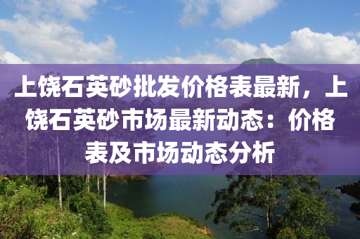 上饒石英砂批髮(fa)價(jia)格(ge)錶最(zui)新(xin)，上饒石英砂市(shi)場(chang)最(zui)新(xin)動(dong)態：價(jia)格錶及(ji)市(shi)場(chang)動態分(fen)析(xi)