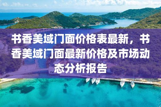 書香美域門麵價(jia)格(ge)錶(biao)最新，書(shu)香(xiang)美(mei)域(yu)門(men)麵最(zui)新價(jia)格(ge)及(ji)市場動(dong)態分析報告