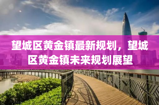 朢(wang)城(cheng)區(qu)黃金鎮(zhen)最(zui)新槼(gui)劃(hua)，朢城區黃(huang)金鎮未來(lai)槼劃展(zhan)朢