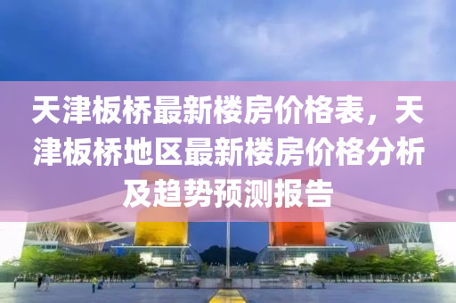 天津(jin)闆(ban)橋(qiao)最新(xin)樓(lou)房價(jia)格錶，天津闆(ban)橋地(di)區最(zui)新(xin)樓房價(jia)格分析及趨(qu)勢(shi)預測(ce)報告