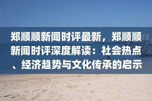 鄭順順(shun)新聞時(shi)評最(zui)新(xin)，鄭(zheng)順(shun)順新(xin)聞(wen)時評(ping)深(shen)度解(jie)讀：社(she)會(hui)熱(re)點、經(jing)濟(ji)趨(qu)勢與文(wen)化傳承的啟示(shi)