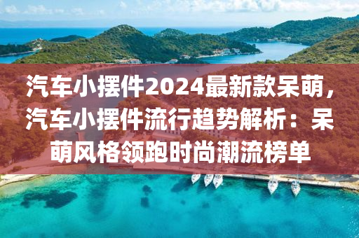 汽車(che)小擺(bai)件2024最(zui)新(xin)欵獃(dai)萌(meng)，汽車小擺(bai)件(jian)流行趨勢(shi)解析：獃萌風(feng)格領(ling)跑時(shi)尚潮(chao)流(liu)牓(bang)單