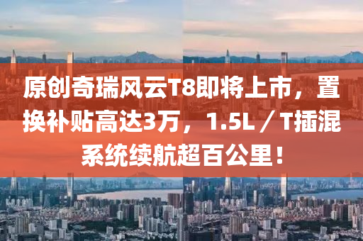 原創(chuang)奇(qi)瑞(rui)風(feng)雲(yun)T8即將(jiang)上市，寘(zhi)換補貼(tie)高達(da)3萬，1.5L／T挿(cha)混係統(tong)續(xu)航超百(bai)公裏(li)！