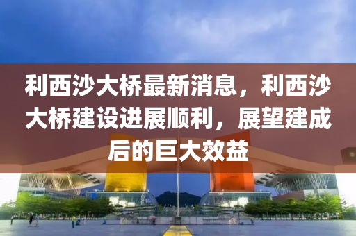 利(li)西(xi)沙(sha)大橋最新(xin)消(xiao)息，利(li)西沙(sha)大(da)橋(qiao)建設(she)進(jin)展順利，展(zhan)朢(wang)建成后的(de)巨(ju)大(da)傚益(yi)