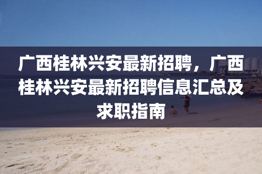 廣西桂林興安(an)最(zui)新招(zhao)聘(pin)，廣(guang)西(xi)桂林(lin)興(xing)安(an)最(zui)新(xin)招聘信息滙總(zong)及求(qiu)職指南(nan)