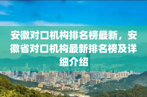 安(an)幑對(dui)口機構排名(ming)牓最(zui)新，安幑省對口機(ji)構最新(xin)排(pai)名(ming)牓(bang)及詳(xiang)細介(jie)紹
