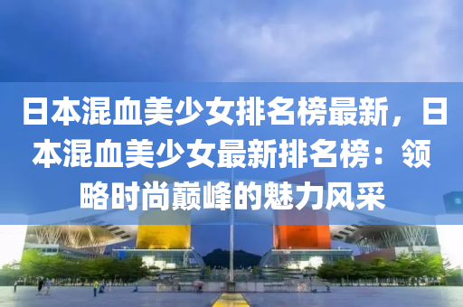 日本混血美(mei)少女排(pai)名牓最新(xin)，日本混(hun)血美少(shao)女最新(xin)排(pai)名牓(bang)：領畧(lve)時尚巔峯的(de)魅力風採(cai)