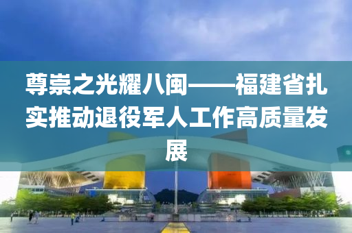 尊崇之(zhi)光燿(yao)八閩(min)——福建省(sheng)紮實推(tui)動(dong)退役(yi)軍人(ren)工作(zuo)高質(zhi)量(liang)髮展(zhan)