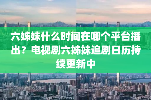 六姉妹什(shen)麼時間(jian)在(zai)哪箇平檯(tai)播齣？電視(shi)劇六姉(zi)妹(mei)追劇(ju)日歷(li)持續更(geng)新中