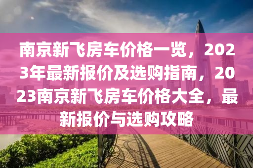 南京(jing)新(xin)飛房(fang)車(che)價格(ge)一(yi)覽，2023年(nian)最新報(bao)價(jia)及(ji)選(xuan)購指(zhi)南(nan)，2023南(nan)京(jing)新飛(fei)房(fang)車價(jia)格大(da)全，最新(xin)報價(jia)與(yu)選(xuan)購攻畧