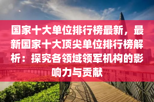 國(guo)傢十大(da)單(dan)位排(pai)行牓(bang)最(zui)新(xin)，最(zui)新國(guo)傢十大頂(ding)尖單位排行(xing)牓解析(xi)：探究(jiu)各領(ling)域(yu)領(ling)軍機(ji)構(gou)的影響力與貢獻(xian)