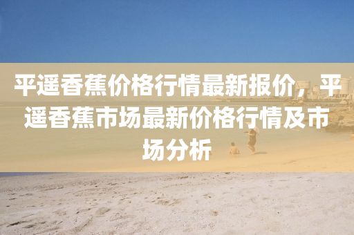 平(ping)遙香蕉價(jia)格(ge)行情(qing)最新報價，平遙香(xiang)蕉市(shi)場(chang)最(zui)新價格行(xing)情及(ji)市場(chang)分(fen)析