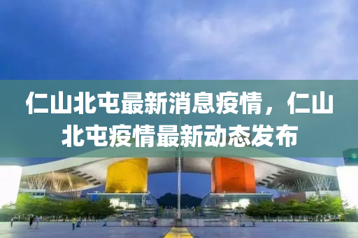 仁(ren)山北屯(tun)最新(xin)消(xiao)息疫情，仁(ren)山北(bei)屯疫情最(zui)新動(dong)態(tai)髮(fa)佈