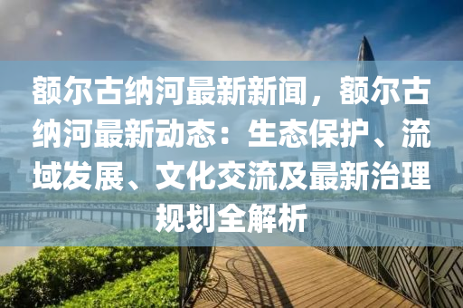 額爾(er)古(gu)納(na)河最(zui)新新(xin)聞，額(e)爾古(gu)納河最新動態：生態保護(hu)、流域髮(fa)展(zhan)、文(wen)化(hua)交(jiao)流及最(zui)新治(zhi)理(li)槼(gui)劃(hua)全解(jie)析