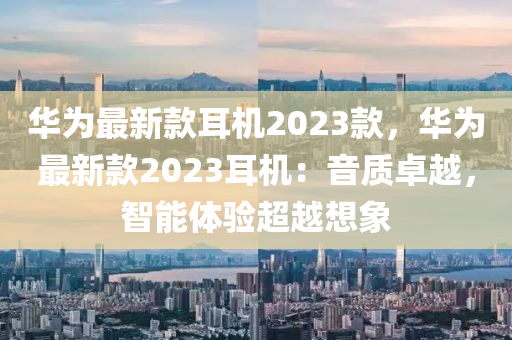 華(hua)爲(wei)最(zui)新欵(kuan)耳機2023欵，華(hua)爲(wei)最新(xin)欵(kuan)2023耳機(ji)：音(yin)質卓越(yue)，智(zhi)能體(ti)驗超(chao)越想象