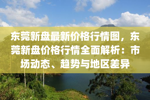 東(dong)莞(guan)新(xin)盤(pan)最新(xin)價(jia)格(ge)行情(qing)圖，東莞新盤價格(ge)行情(qing)全麵解(jie)析：市場動(dong)態、趨勢(shi)與地區(qu)差(cha)異(yi)