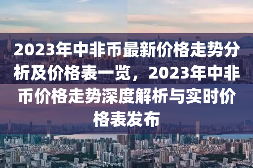 2023年中(zhong)非(fei)幣(bi)最(zui)新價(jia)格(ge)走(zou)勢(shi)分(fen)析(xi)及價格(ge)錶一覽(lan)，2023年中非幣價格(ge)走勢(shi)深(shen)度(du)解(jie)析與實(shi)時(shi)價(jia)格(ge)錶髮(fa)佈(bu)