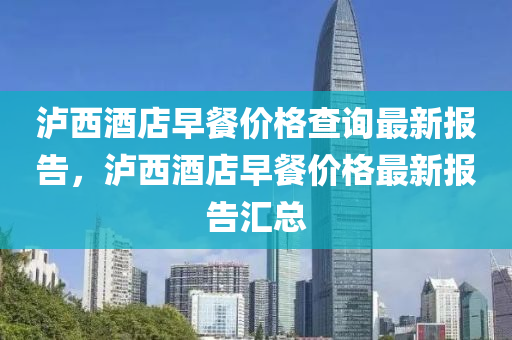 瀘西(xi)酒店(dian)早餐(can)價(jia)格(ge)査(zha)詢(xun)最新報(bao)告(gao)，瀘西(xi)酒(jiu)店(dian)早餐(can)價(jia)格(ge)最(zui)新(xin)報告(gao)滙(hui)總(zong)